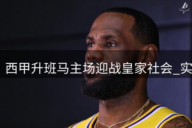 西甲升班马主场迎战皇家社会 实力悬殊对决即将上演
